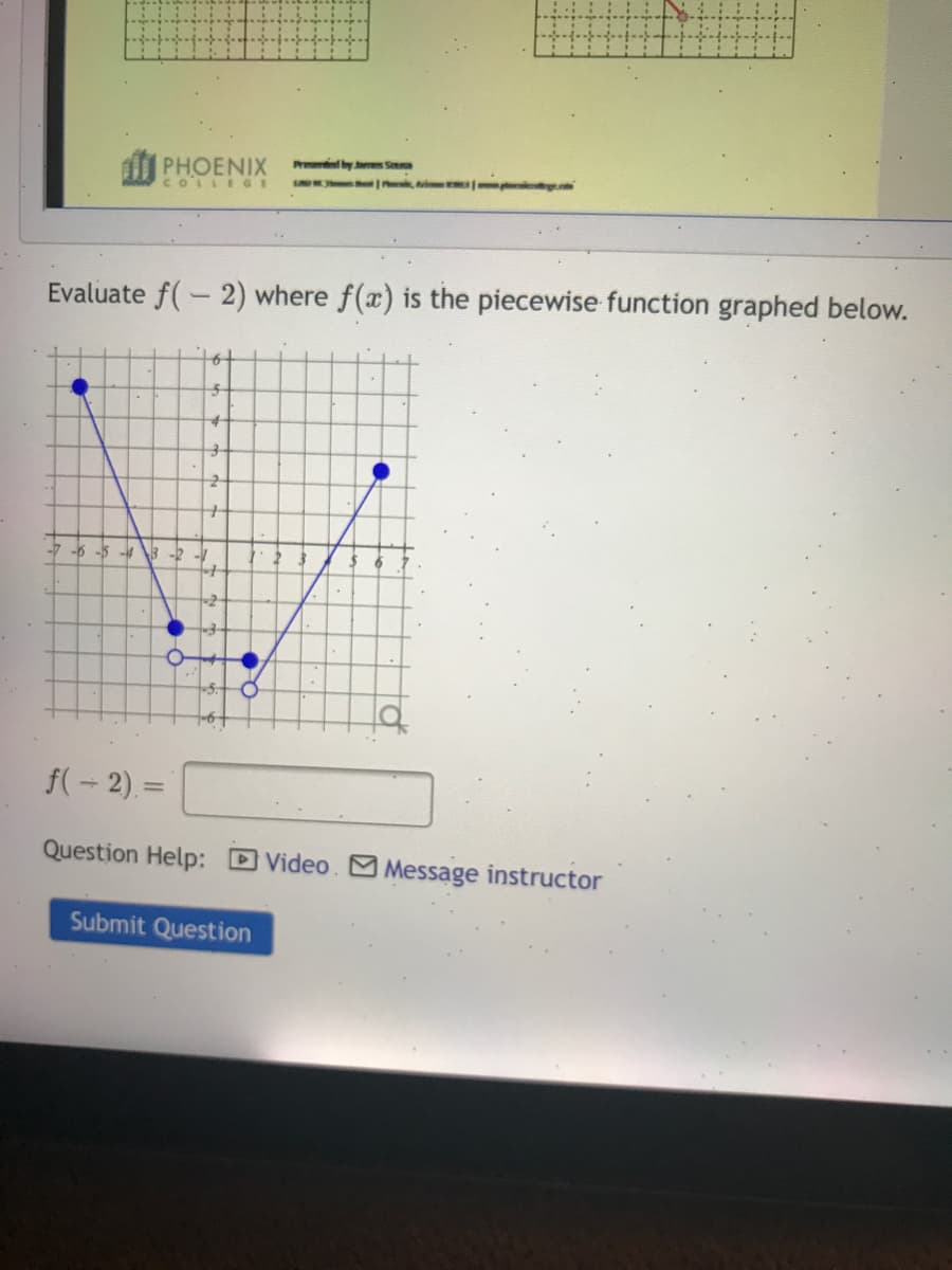 Pr by ms S
di PHOENIX
COLLE GE
Evaluate f(-2) where f(x) is the piecewise function graphed below.
-7 -6 -5 -4 3 -2
-5.
f(- 2) =
%3D
Question Help: DVideo. M Message instructor
Submit Question
