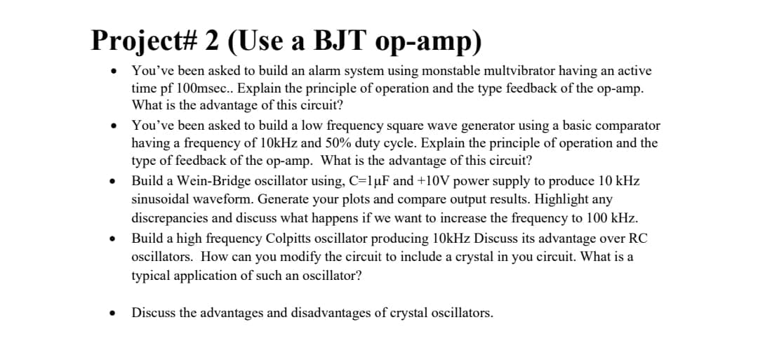 Project# 2 (Use a BJT op-amp)
You've been asked to build an alarm system using monstable multvibrator having an active
time pf 100msec. Explain the principle of operation and the type feedback of the op-amp.
What is the advantage of this circuit?
You've been asked to build a low frequency square wave generator using a basic comparator
having a frequency of 10kHz and 50% duty cycle. Explain the principle of operation and the
type of feedback of the op-amp. What is the advantage of this circuit?
Build a Wein-Bridge oscillator using, C=1µF and +10V power supply to produce 10 kHz
sinusoidal waveform. Generate your plots and compare output results. Highlight any
discrepancies and discuss what happens if we want to increase the frequency to 100 kHz.
Build a high frequency Colpitts oscillator producing 10kHz Discuss its advantage over RC
ocillators. How can you modify the circuit to include a crystal in you circuit. What is a
typical application of such an oscillator?
Discuss the advantages and disadvantages of crystal oscillators.

