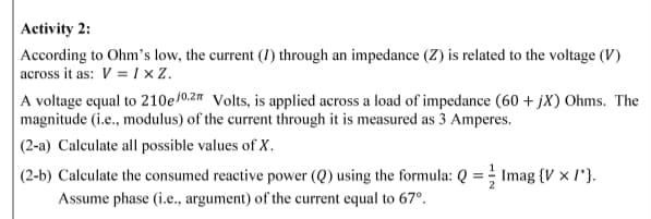 Activity 2:
According to Ohm's low, the current (I) through an impedance (Z) is related to the voltage (V)
across it as: V = I × Z.
A voltage equal to 210e/0.2 Volts, is applied across a load of impedance (60 + jX) Ohms. The
magnitude (i.e., modulus) of the current through it is measured as 3 Amperes.
(2-a) Calculate all possible values of X.
|(2-b) Calculate the consumed reactive power (Q) using the formula: Q = Imag {V × I'}.
Assume phase (i.e., argument) of the current equal to 67°.
