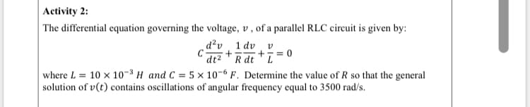 Activity 2:
| The differential equation governing the voltage, v , of a parallel RLC circuit is given by:
d?v 1 dv
"dt2 "R dt *ī=0
where L = 10 x 10-3 H and C = 5 × 10-6 F. Determine the value of R so that the general
solution of v(t) contains oscillations of angular frequency equal to 3500 rad/s.
+
