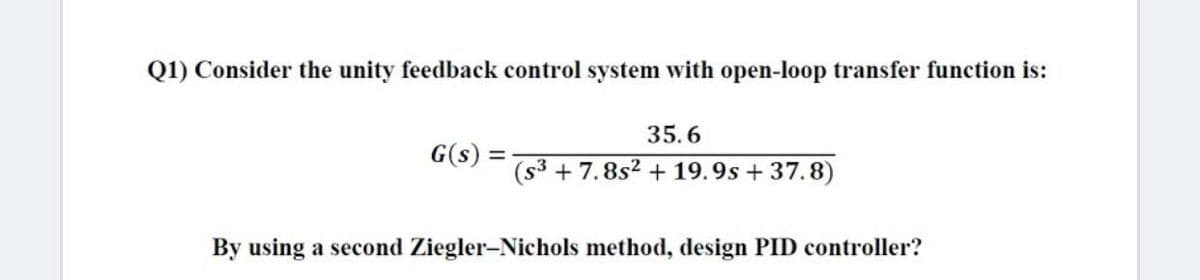 Q1) Consider the unity feedback control system with open-loop transfer function is:
35.6
G(s)
(s3 + 7.8s2 +19.9s + 37.8)
By using a second Ziegler-Nichols method, design PID controller?
