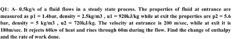 Q1: A- 0.5kg/s of a fluid flows in a steady state process. The properties of fluid at entrance are
measured as pl = 1.4bar, density 2.5kg/m3 , ul = 920KJ/kg while at exit the properties are p2 5.6
bar, density = 5 kg/m3 , u2 = 720kJ/kg. The velocity at entrance is 200 m/sec, while at exit it is
180m/sec. It rejects 60kw of heat and rises through 60m during the flow. Find the change of enthalpy
and the rate of work done.
