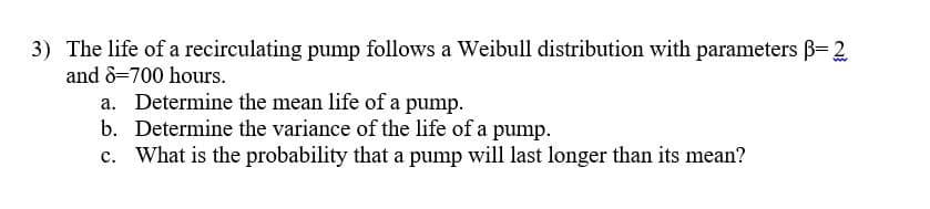 3) The life of a recirculating pump follows a Weibull distribution with parameters B= 2
and 8-700 hours.
a. Determine the mean life of a pump.
b. Determine the variance of the life of a pump.
c. What is the probability that a pump will last longer than its mean?
