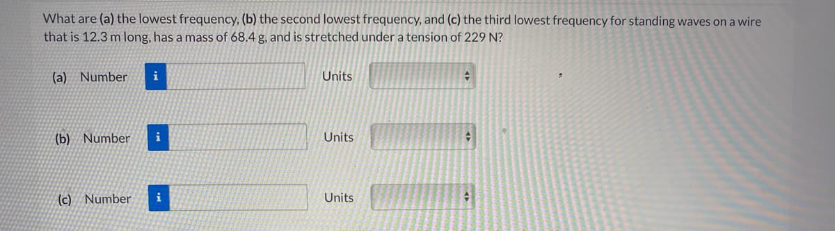 What are (a) the lowest frequency, (b) the second lowest frequency, and (c) the third lowest frequency for standing waves on a wire
that is 12.3 m long, has a mass of 68.4 g, and is stretched under a tension of 229 N?
(a) Number
i
Units
(b) Number
i
Units
(c) Number
i
Units
