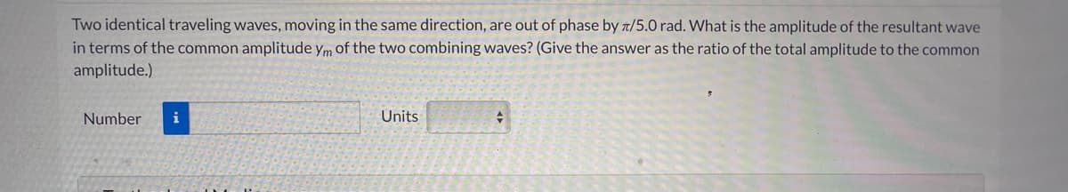 Two identical traveling waves, moving in the same direction, are out of phase by t/5.0 rad. What is the amplitude of the resultant wave
in terms of the common amplitude ym of the two combining waves? (Give the answer as the ratio of the total amplitude to the common
amplitude.)
Number
i
Units
