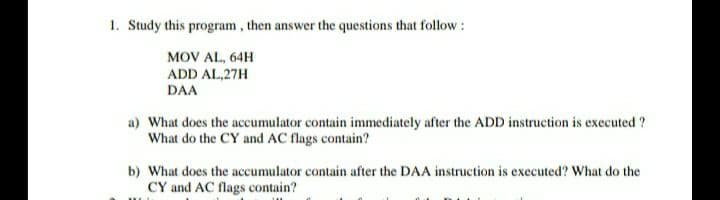 1. Study this program, then answer the questions that follow:
MOV AL, 64H
ADD AL,27H
DAA
a) What does the accumulator contain immediately after the ADD instruction is executed ?
What do the CY and AC flags contain?
b) What does the accumulator contain after the DAA instruction is executed? What do the
CY and AC flags contain?
