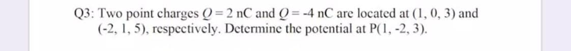 Q3: Two point charges Q= 2 nC and Q= -4 nC are located at (1, 0, 3) and
(-2, 1, 5), respectively. Determine the potential at P(1, -2, 3).
%3D

