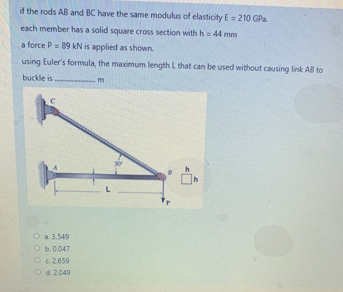 if the rods AB and BC have the same modulus of elasticity E = 210 GPa.
each member has a solid square cross section with h = 44 mm
a force P = 89 kN is applied as shown.
using Euler's formula, the maximum length L that can be used without causing link AB to
buckle is
30
B.
Oa. 3.549
Ob.0.047
Oc. 2.659
d. 2,049
