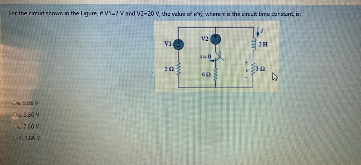 For the circuit shown in the Figure, if V1=7 V and V2=20 V, the value of v(T), where t is the circuit time constant, is:
V2
V1
2H
1=0
22
32
Ca. 5.86 V
Ob. 3.86 V
Oc. 7.86 V
Od. 1.86 V
ww
