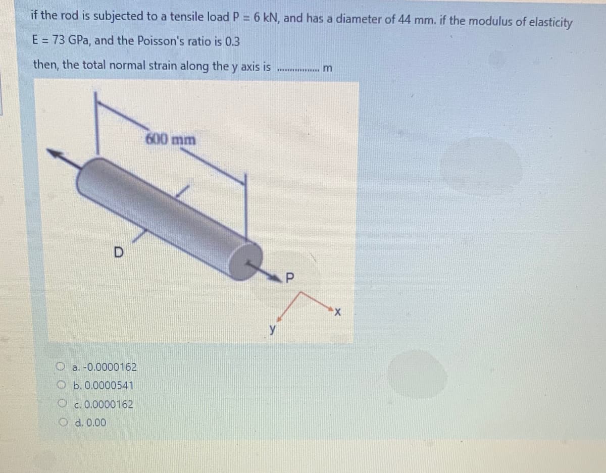 if the rod is subjected to a tensile load P = 6 kN, and has a diameter of 44 mm. if the modulus of elasticity
%3D
E = 73 GPa, and the Poisson's ratio is 0.3
then, the total normal strain along the y axis is
600 mm
O a. -0.0000162
O b.0.0000541
O c. 0.0000162
O d. 0.00
