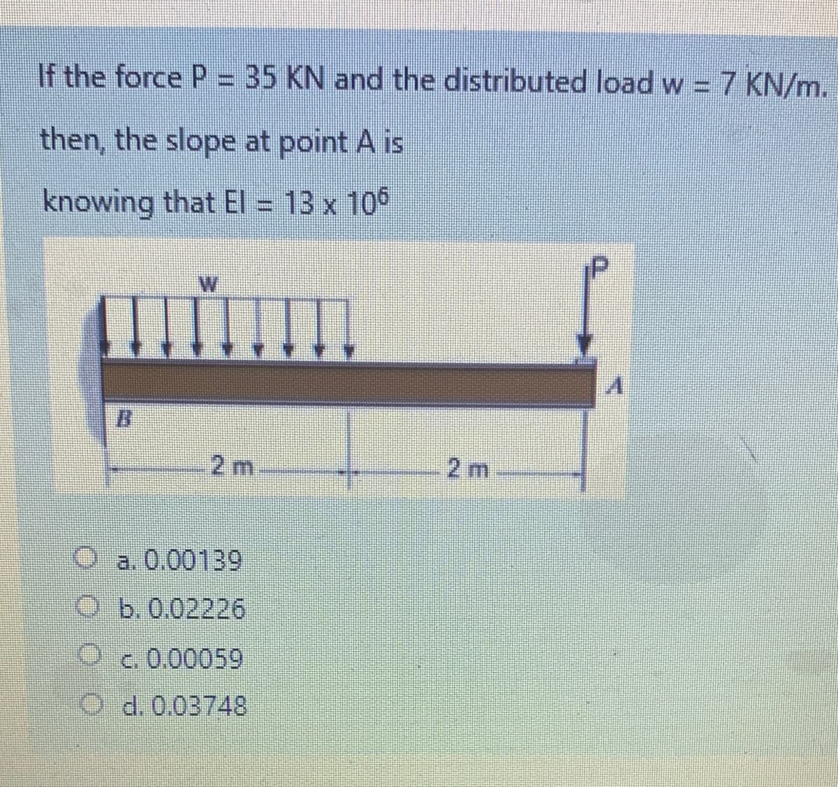 If the force P = 35 KN and the distributed load w = 7 KN/m.
then, the slope at point A is
knowing that EI = 13 x 10°
P
W
B.
2 m
2 m
O a. 0.00139
O b.0.02226
c. 0.00059
O d.0.03748
