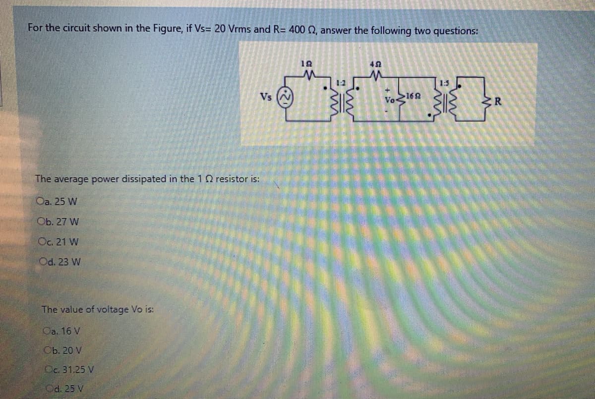 For the circuit shown in the Figure, if Vs= 20 Vrms and R= 400 Q, answer the following two questions:
1-2
1:5
Vs (N
Vo160
ZR
The average power dissipated in the 1 Q resistor is:
Оа. 25 W
Оb. 27 W
Oc. 21 W
Od. 23 W
The value of voltage Vo is:
Oa. 16 V
Оь. 20 V
Oc. 31.25 V
Od. 25 V
