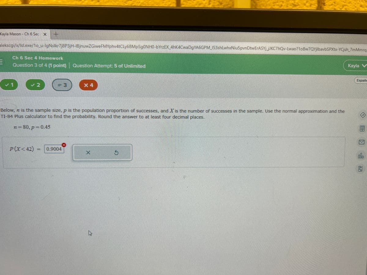 Kayla Mason - Ch 6 Sec x
alekscgi/x/lsl.exe/1o_u-IgNslkr7j8P3JH-IBjnuwZGiweFMYphv4tCLy6BMp$90NH0-bYrzEX_4hK4CwaDgYA6GPM_J53shLwhxNiu5pvnDtwErASY jJKC7hQv-Lwao?1oBw7OyibavbSPXtx-YCjsh 7mMmrq.
Ch 6 Sec 4 Homework
Question 3 of 4 (1 point) Question Attempt: 5 of Unlimited
Kayla
Españc
1
=D3
X 4
Below, n is the sample size, p is the population proportion of successes, and X is the number of successes in the sample. Use the normal approximation and the
TI-84 Plus calculator to find the probability. Round the answer to at least four decimal places.
n= 80, p=0.45
P(X< 42)
0.9004
do
