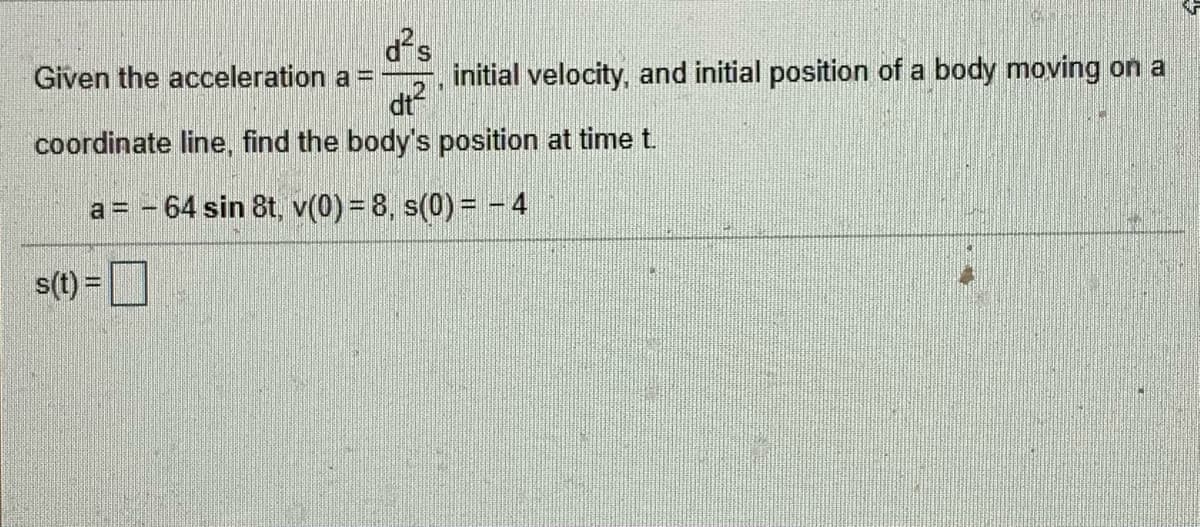 Given the acceleration a =
initial velocity, and initial position of a body moving on a
12
dt
coordinate line, find the body's position at time t.
a = - 64 sin 8t, v(0) = 8, s(0) = -4
s(t) =
