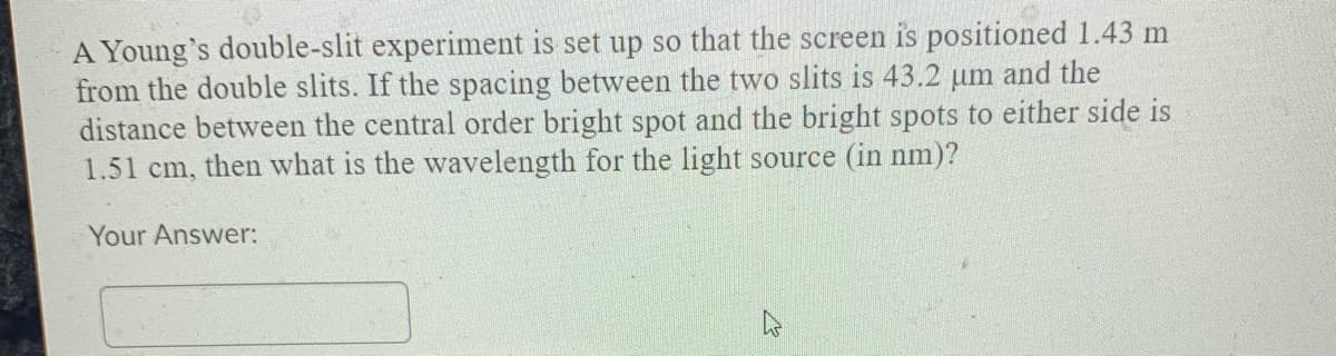 A Young's double-slit experiment is set up so that the screen is positioned 1.43 m
from the double slits. If the spacing between the two slits is 43.2 um and the
distance between the central order bright spot and the bright spots to either side is
1.51 cm, then what is the wavelength for the light source (in nm)?
Your Answer:
