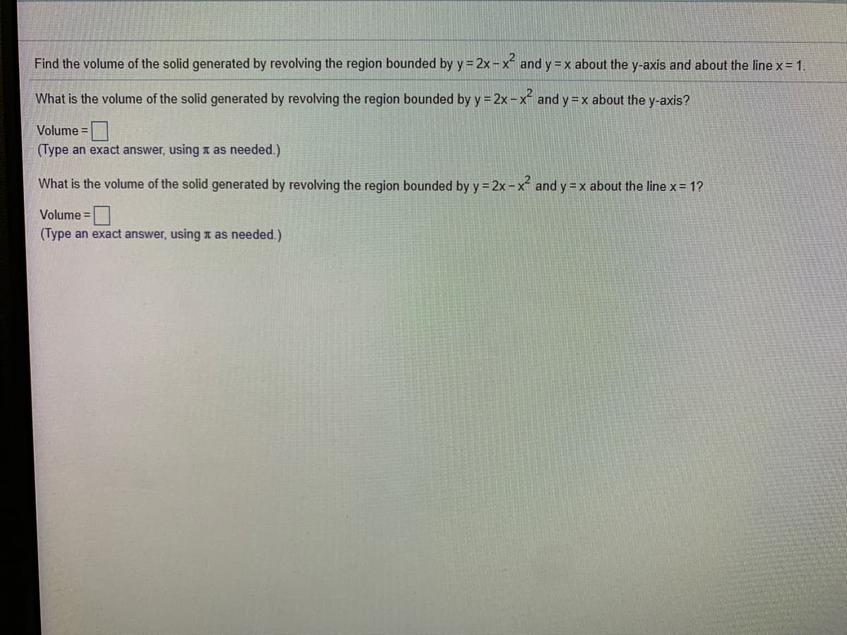 Find the volume of the solid generated by revolving the region bounded by y = 2x-x and y = x about the y-axis and about the line x= 1.
What is the volume of the solid generated by revolving the region bounded by y = 2x-x and y=x about the y-axis?
Volume =|
(Type an exact answer, using T as needed.)
What is the volume of the solid generated by revolving the region bounded by y = 2x - x and y =x about the line x = 1?
Volume =
(Type an exact answer, using T as needed.)
