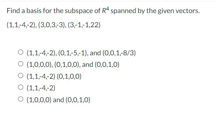 Find a basis for the subspace of R4 spanned by the given vectors.
(1,1,-4,-2), (3,0,3,-3), (3,-1,-1,22)
O (1,1,-4,-2), (0,1,-5,-1), and (0,0,1,-8/3)
O (1,0,0,0), (0,1,0,0), and (0,0,1,0)
O (1,1,-4,-2) (O,1,0,0)
O (1,1,-4,-2)
O (1,0,0,0) and (0,0,1,0)
