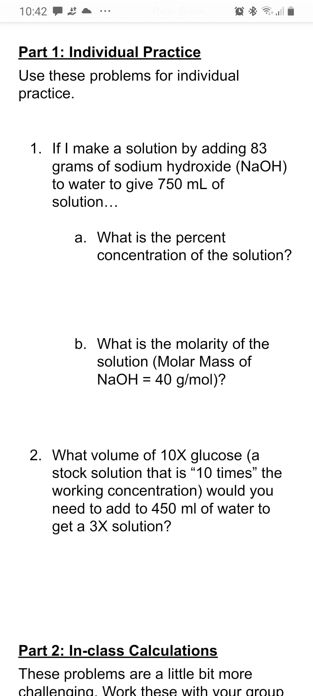 1. If I make a solution by adding 83
grams of sodium hydroxide (NaOH)
to water to give 750 mL of
solution...
a. What is the percent
concentration of the solution?
b. What is the molarity of the
solution (Molar Mass of
NaOH = 40 g/mol)?
