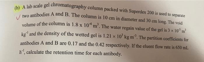 (b) A lab scale gel chromatography column packed with Superdex 200 is used to separate
Vtwo antibodies A and B. The column is 10 cm in diameter and 30 cm long. The void
volume of the column is 1.8 x 10
m³. The water regain value of the gel is 3 × 10³ m²
kg and the density of the wetted gel is 1.21 x 10³ kg m³. The partition coefficients for
antibodies A and B are 0.17 and the 0.42 respectively. If the eluent flow rate is 650 mL
h¹, calculate the retention time for each antibody.