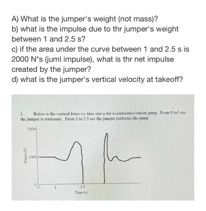 A) What is the jumper's weight (not mass)?
b) what is the impulse due to thr jumper's weight
between 1 and 2.5 s?
c) if the area under the curve between 1 and 2.5 s is
2000 N*s (juml impulse), what is thr net impulse
created by the jumper?
d) what is the jumper's vertical velocity at takeoff?
1.
Below is the vertical force vs. time curve for a countermovement jump. From 0 tol sec
the jumper is stationary. From 1 to 2.5 see the jumper performs the jump.
2000
Force (N)
1000
1h
2.5
Time (s)