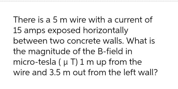 There is a 5 m wire with a current of
15 amps exposed horizontally
between two concrete walls. What is
the magnitude of the B-field in
micro-tesla (u T) 1 m up from the
wire and 3.5 m out from the left wall?