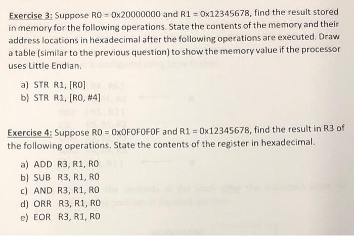 Exercise 3: Suppose RO = 0x20000000 and R1 = 0x12345678, find the result stored
in memory for the following operations. State the contents of the memory and their
address locations in hexadecimal after the following operations are executed. Draw
a table (similar to the previous question) to show the memory value if the processor
uses Little Endian.
a) STR R1, [RO]
b) STR R1, [R0, #4]
Exercise 4: Suppose RO = 0XOFOFOFOF and R1 = 0x12345678, find the result in R3 of
the following operations. State the contents of the register in hexadecimal.
%3D
%3D
a) ADD R3, R1, RO
b) SUB R3, R1, RO
c) AND R3, R1, RO
d) ORR R3, R1, RO
e) EOR R3, R1, RO
