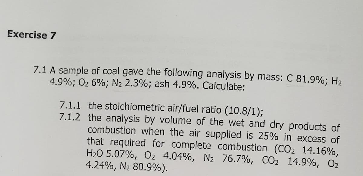 Exercise 7
7.1 A sample of coal gave the following analysis by mass: C 81.9%; H2
4.9%; O2 6%; N2 2.3%; ash 4.9%. Calculate:
7.1.1 the stoichiometric air/fuel ratio (10.8/1);
7.1.2 the analysis by volume of the wet and dry products of
combustion when the air supplied is 25% in excess of
that required for complete combustion (CO2 14.16%,
H2O 5.07%, O2 4.04%, N2 76.7%, CO2 14.9%, O2
4.24%, N2 80.9%).
