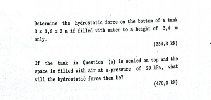 Determine the hydrostatic force on the bottom of a tank
3 x 3,6 x 3 m if filled with water to a height of 2,4 m
only.
(254,3 kN)
If the tank in Question (a) is sealed on top and the
space is filled with air at a pressure of 20 kPa, what
will the hydrostatic force then be?
(470,3 kN)
