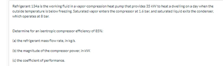 Refrigerant 134a is the working fluid in a vapor-compression heat pump that provides 35 kW to heat a dwelling on a day when the
outside temperature is below freezing. Saturated vapor enters the compressor at 1.6 bar, and saturated liquid exits the condenser,
which operates at 8 bar.
Determine for an isentropic compressor efficiency of 85%:
(a) the refrigerant mass flow rate, in kg/s.
(b) the magnitude of the compressor power, in kW.
() the coefficient of performance.
