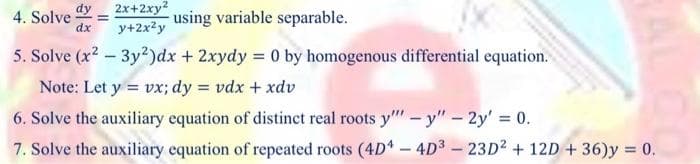 2x+2xy?
y+2x2y
dy
4. Solve
using variable separable.
%D
dx
5. Solve (x2 – 3y²)dx + 2xydy = 0 by homogenous differential equation.
Note: Let y = vx; dy = vdx + xdv
6. Solve the auxiliary equation of distinct real roots y" - y"- 2y' 0.
7. Solve the auxiliary equation of repeated roots (4D - 4D3 – 23D2 + 12D + 36)y = 0.
