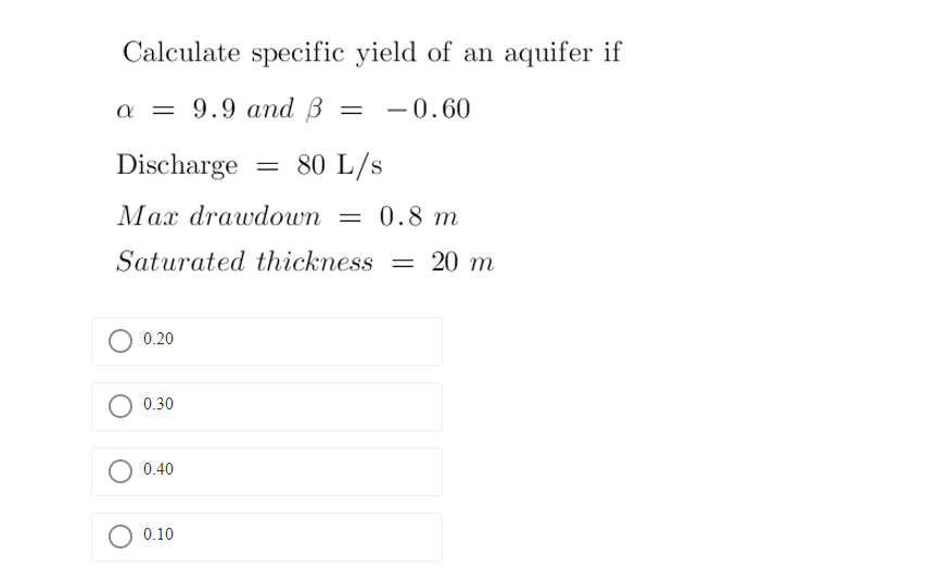 Calculate specific yield of an aquifer if
a = 9.9 and B = -0.60
Discharge
80 L/s
Max drawdown = 0.8 m
Saturated thickness = 20 m
0.20
0.30
0.40
0.10
=