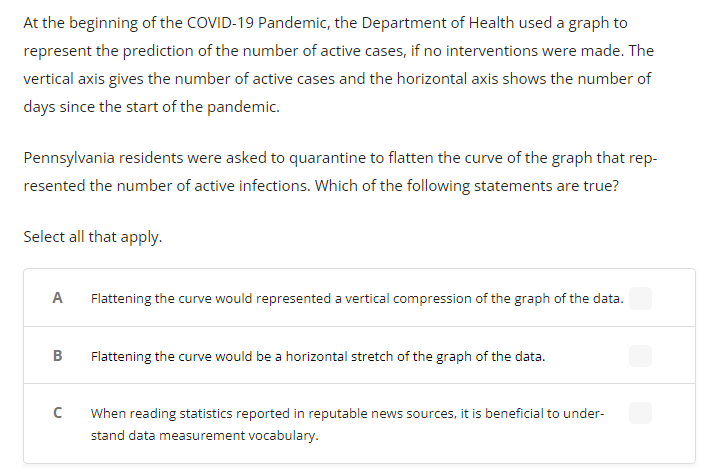 At the beginning of the COVID-19 Pandemic, the Department of Health used a graph to
represent the prediction of the number of active cases, if no interventions were made. The
vertical axis gives the number of active cases and the horizontal axis shows the number of
days since the start of the pandemic.
Pennsylvania residents were asked to quarantine to flatten the curve of the graph that rep-
resented the number of active infections. Which of the following statements are true?
Select all that apply.
A
Flattening the curve would represented a vertical compression of the graph of the data.
B
Flattening the curve would be a horizontal stretch of the graph of the data.
When reading statistics reported in reputable news sources, it is beneficial to under-
stand data measurement vocabulary.
U