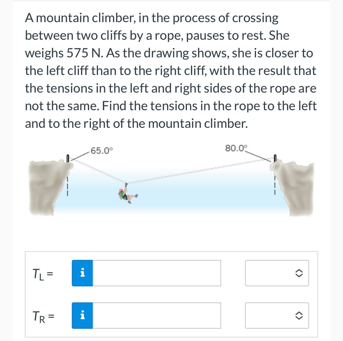 A mountain climber, in the process of crossing
between two cliffs by a rope, pauses to rest. She
weighs 575 N. As the drawing shows, she is closer to
the left cliff than to the right cliff, with the result that
the tensions in the left and right sides of the rope are
not the same. Find the tensions in the rope to the left
and to the right of the mountain climber.
TL =
i
TR= i
-65.0⁰
80.0°
î