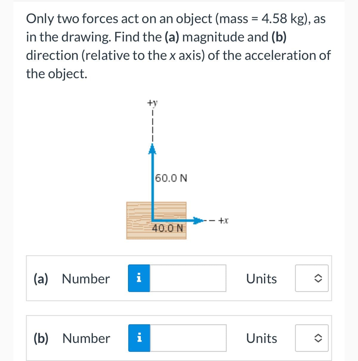 Only two forces act on an object (mass = 4.58 kg), as
in the drawing. Find the (a) magnitude and (b)
direction (relative to the x axis) of the acceleration of
the object.
(a) Number
(b) Number
i
i
60.0 N
40.0 N
- +x
Units
Units
<>
<>