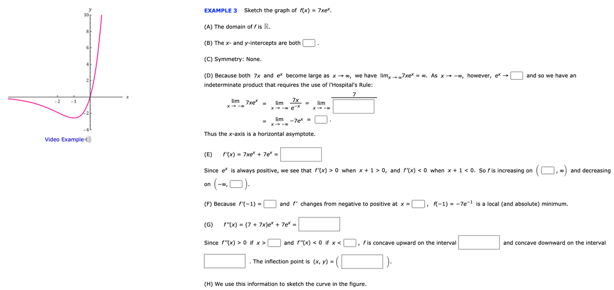 y
10
Sketch the graph of f(x) = 7xeX.
EXAMPLE 3
(A) The domain of f is R.
8.
(B) The x- and y-intercepts are both
6.
(C) Symmetry: None.
4
(D) Because both 7x and ex become large as x -→ ∞, we have lim,
→ „7xex = ∞. As x → -, however, ex →
and so we have an
indeterminate product that requires the use of l'Hospital's Rule:
7
-2
lim
7xex
lim
7x
lim
x→ -00
X→ -o e-
X > -00
2
lim
-7ex =
X→ -00
Thus the x-axis is a horizontal asymptote.
Video Example )
(E)
f'(x)
= 7xex + 7e =
Since ex is always positive, we see that f'(x) > 0 when x + 1 > 0, and f'(x) < 0 when x + 1 < 0. So f is increasing on
O
and decreasing
, 00
(-
on
-00,
(F) Because f'(-1) =
and f' changes from negative to positive at x =
f(-1) = -7e-1 is a local (and absolute) minimum.
(G)
f"(x)
(7 + 7x)ex + 7ex =
Since f"(x) > 0 if x >
and f"(x) < 0 if x <
f is concave upward on the interval
and concave downward on the interval
. The inflection point is (x, y) =
(H) We use this information to sketch the curve in the figure.
