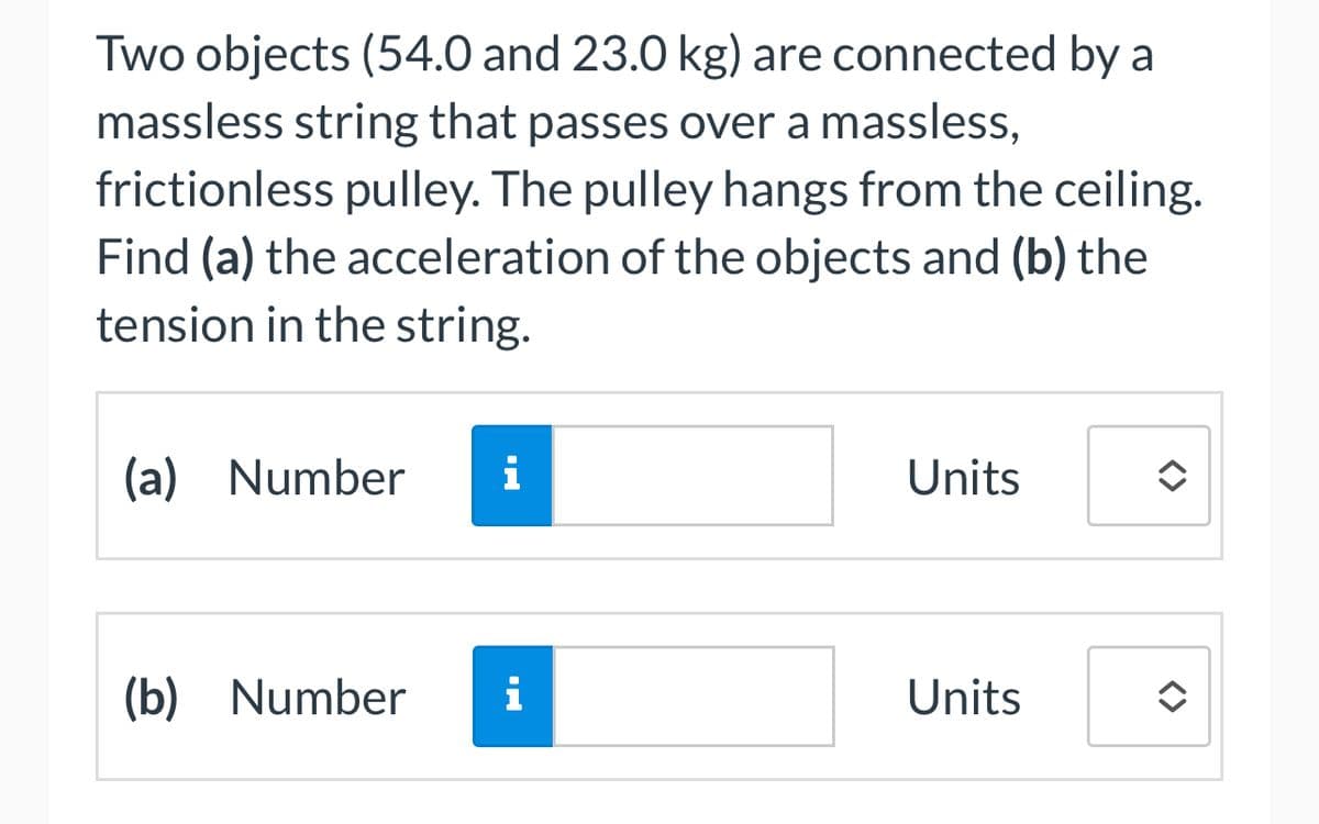 Two objects (54.0 and 23.0 kg) are connected by a
massless string that passes over a massless,
frictionless pulley. The pulley hangs from the ceiling.
Find (a) the acceleration of the objects and (b) the
tension in the string.
(a) Number
MO
(b) Number i
Units
Units
◆