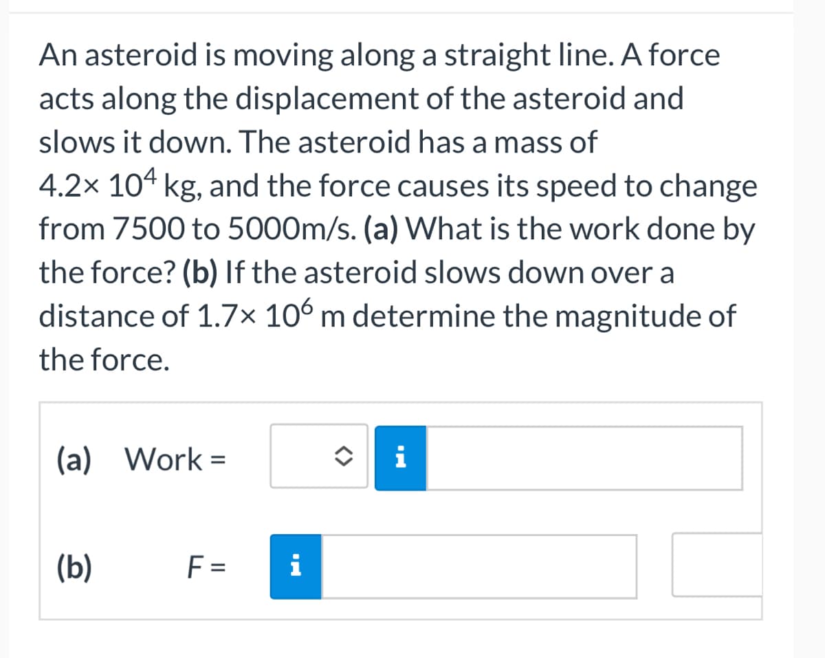 An asteroid is moving along a straight line. A force
acts along the displacement of the asteroid and
slows it down. The asteroid has a mass of
4.2x 104 kg, and the force causes its speed to change
from 7500 to 5000m/s. (a) What is the work done by
the force? (b) If the asteroid slows down over a
distance of 1.7x 106 m determine the magnitude of
the force.
(a) Work=
(b)
F=
i
i