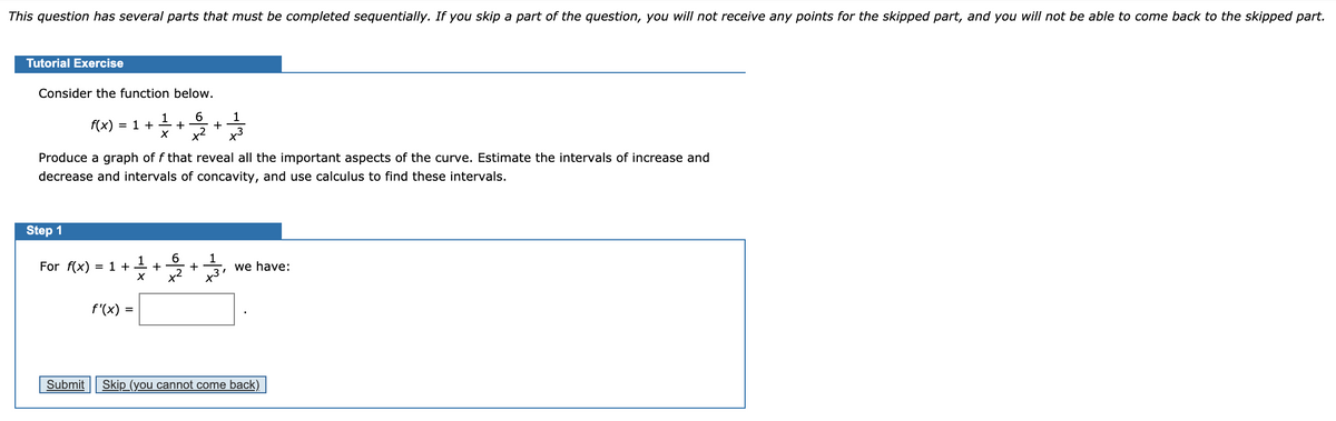 This question has several parts that must be completed sequentially. If you skip a part of the question, you will not receive any points for the skipped part, and you will not be able to come back to the skipped part.
Tutorial Exercise
Consider the function below.
6
1
1
f(x) = 1 + ÷+
x2
x3
Produce a graph of f that reveal all the important aspects of the curve. Estimate the intervals of increase and
decrease and intervals of concavity, and use calculus to find these intervals.
Step 1
For f(x) = 1 ++ +
we have:
+
f'(x) =
Submit
Skip (you cannot come back)
