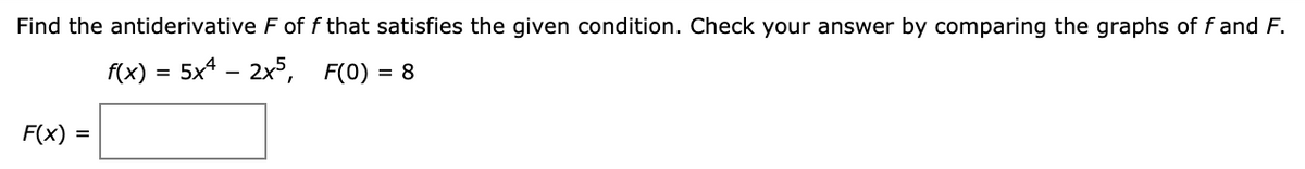 Find the antiderivative F of f that satisfies the given condition. Check your answer by comparing the graphs of f and F.
f(x) = 5x* – 2x5, F(0) = 8
F(x) =
