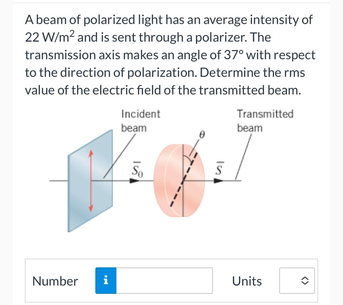 A beam of polarized light has an average intensity of
22 W/m² and is sent through a polarizer. The
transmission axis makes an angle of 37° with respect
to the direction of polarization. Determine the rms
value of the electric field of the transmitted beam.
Number
i
Incident
beam
So
Transmitted
beam
Units
<>