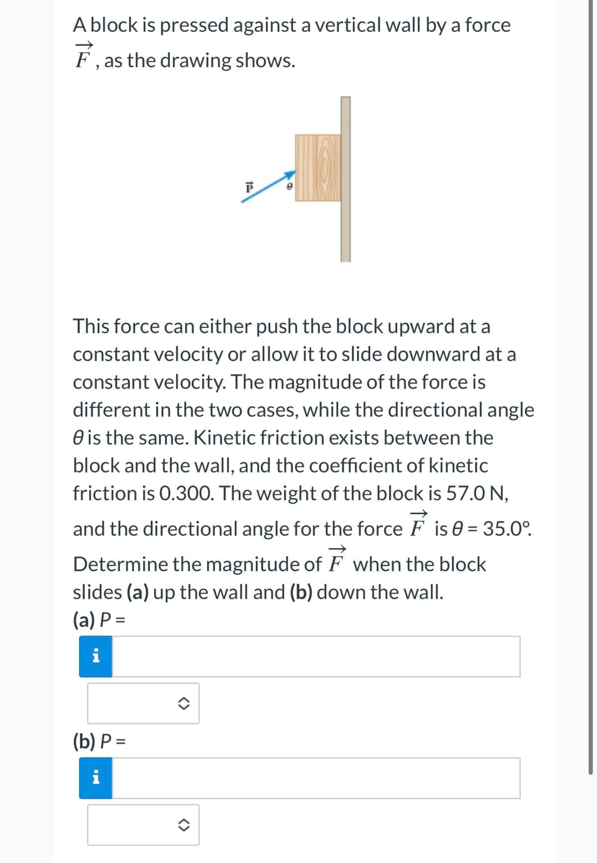 A block is pressed against a vertical wall by a force
F, as the drawing shows.
F
This force can either push the block upward at a
constant velocity or allow it to slide downward at a
constant velocity. The magnitude of the force is
different in the two cases, while the directional angle
e is the same. Kinetic friction exists between the
block and the wall, and the coefficient of kinetic
friction is 0.300. The weight of the block is 57.0 N,
and the directional angle for the force F is 0 = 35.0°.
Determine the magnitude of when the block
slides (a) up the wall and (b) down the wall.
(a) P=
i
(b) P=
i