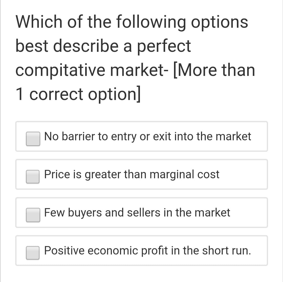 Which of the following options
best describe a perfect
compitative market- [More than
1 correct option]
No barrier to entry or exit into the market
Price is greater than marginal cost
Few buyers and sellers in the market
Positive economic profit in the short run.
