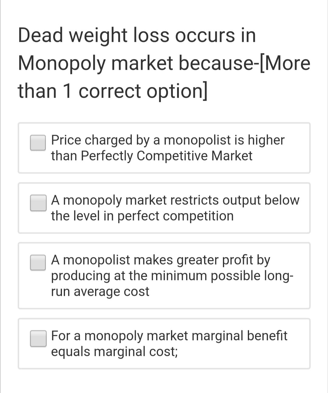 Dead weight loss occurs in
Monopoly market because-[More
than 1 correct option]
Price charged by a monopolist is higher
than Perfectly Competitive Market
A monopoly market restricts output below
the level in perfect competition
A monopolist makes greater profit by
producing at the minimum possible long-
run average cost
For a monopoly market marginal benefit
equals marginal cost;
