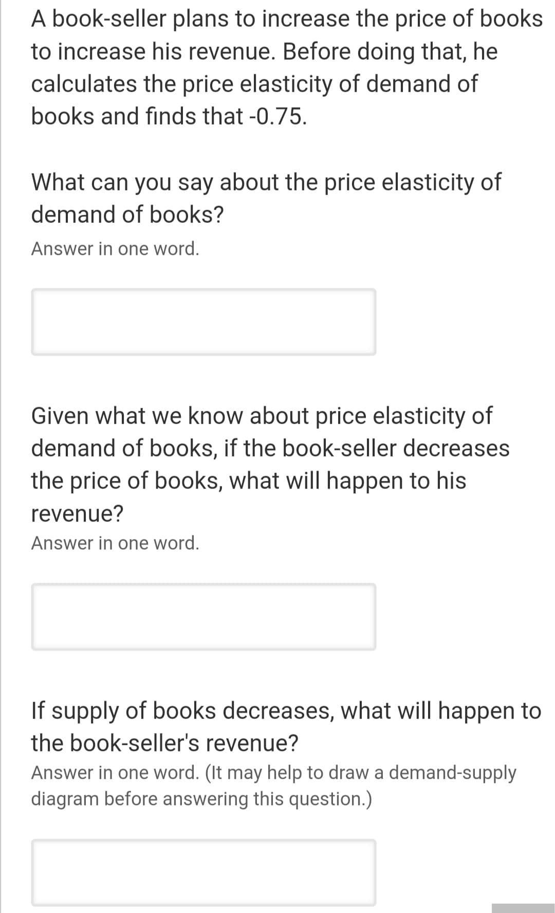 A book-seller plans to increase the price of books
to increase his revenue. Before doing that, he
calculates the price elasticity of demand of
books and finds that -0.75.
What can you say about the price elasticity of
demand of books?
Answer in one word.
Given what we know about price elasticity of
demand of books, if the book-seller decreases
the price of books, what will happen to his
revenue?
Answer in one word.
If supply of books decreases, what will happen to
the book-seller's revenue?
Answer in one word. (It may help to draw a demand-supply
diagram before answering this question.)
