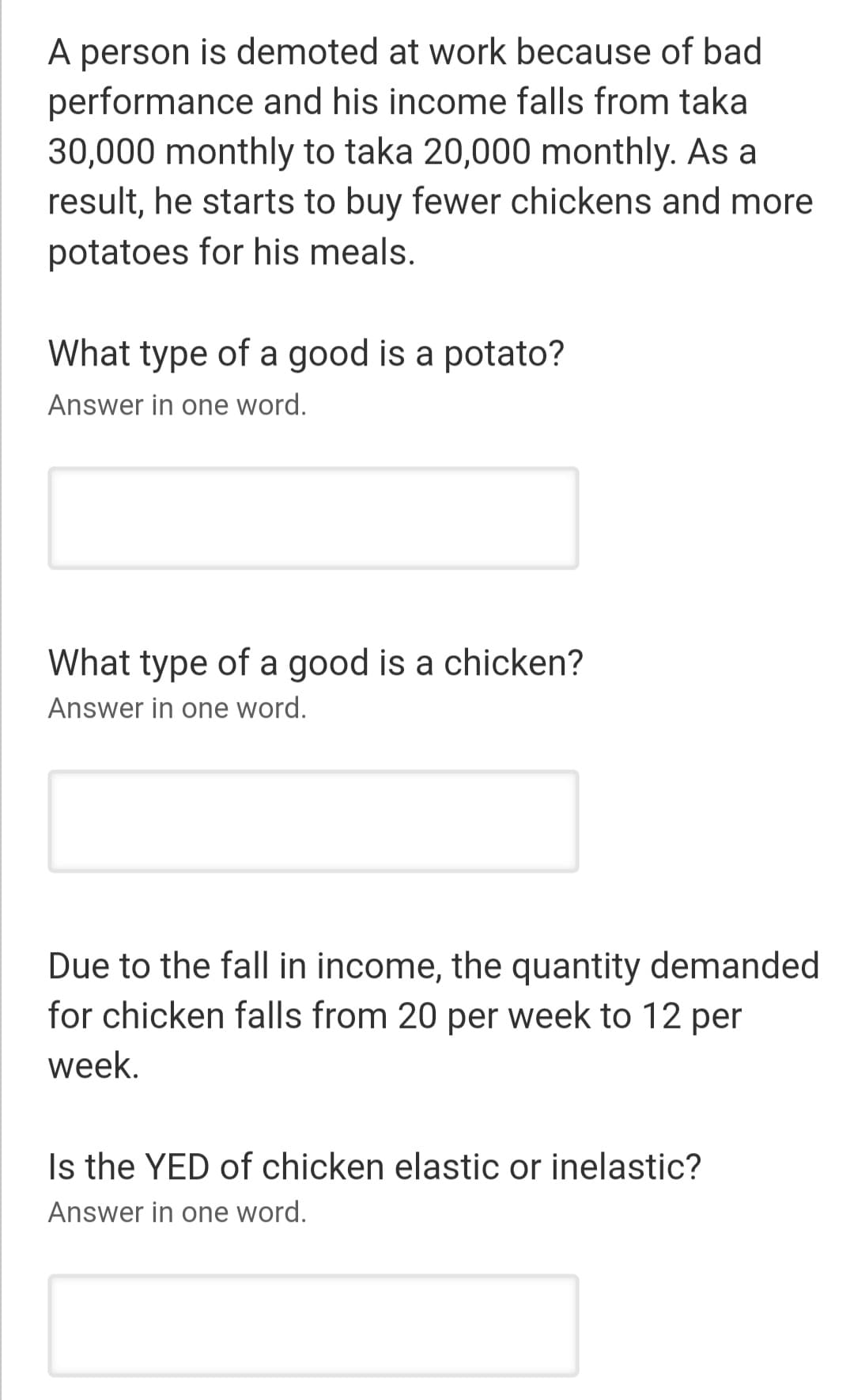 A person is demoted at work because of bad
performance and his income falls from taka
30,000 monthly to taka 20,000 monthly. As a
result, he starts to buy fewer chickens and more
potatoes for his meals.
What type of a good is a potato?
Answer in one word.
What type of a good is a chicken?
Answer in one word.
Due to the fall in income, the quantity demanded
for chicken falls from 20 per week to 12 per
week.
Is the YED of chicken elastic or inelastic?
Answer in one word.
