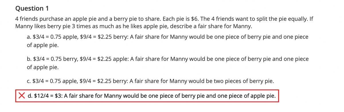 Question 1
4 friends purchase an apple pie and a berry pie to share. Each pie is $6. The 4 friends want to split the pie equally. If
Manny likes berry pie 3 times as much as he likes apple pie, describe a fair share for Manny.
a. $3/4 = 0.75 apple, $9/4 = $2.25 berry: A fair share for Manny would be one piece of berry pie and one piece
of apple pie.
b. $3/4 = 0.75 berry, $9/4 = $2.25 apple: A fair share for Manny would be one piece of berry pie and one piece
of apple pie.
c. $3/4 = 0.75 apple, $9/4 = $2.25 berry: A fair share for Manny would be two pieces of berry pie.
X d. $12/4 = $3: A fair share for Manny would be one piece of berry pie and one piece of apple pie.
