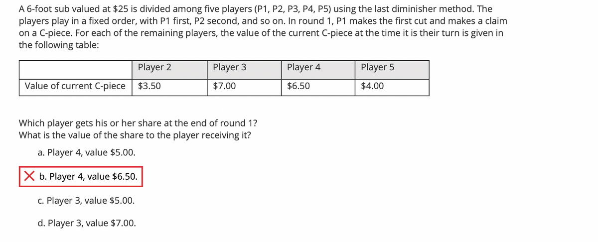 A 6-foot sub valued at $25 is divided among five players (P1, P2, P3, P4, P5) using the last diminisher method. The
players play in a fixed order, with P1 first, P2 second, and so on. In round 1, P1 makes the first cut and makes a claim
on a C-piece. For each of the remaining players, the value of the current C-piece at the time it is their turn is given in
the following table:
Player 2
Player 3
Player 4
Player 5
Value of current C-piece
$3.50
$7.00
$6.50
$4.00
Which player gets his or her share at the end of round 1?
What is the value of the share to the player receiving it?
a. Player 4, value $5.00.
X b. Player 4, value $6.50.
c. Player 3, value $5.00.
d. Player 3, value $7.00.
