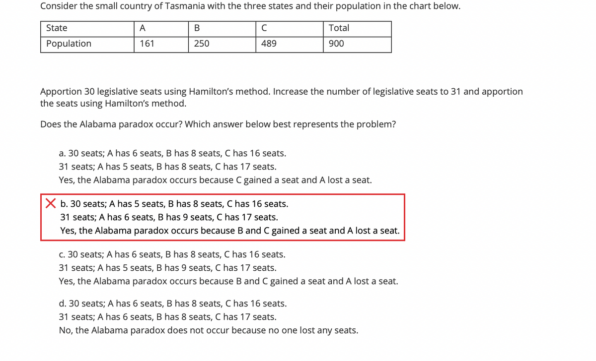 Consider the small country of Tasmania with the three states and their population in the chart below.
State
A
В
C
Total
Population
161
250
489
900
Apportion 30 legislative seats using Hamilton's method. Increase the number of legislative seats to 31 and apportion
the seats using Hamilton's method.
Does the Alabama paradox occur? Which answer below best represents the problem?
a. 30 seats; A has 6 seats, B has 8 seats, C has 16 seats.
31 seats; A has 5 seats, B has 8 seats, C has 17 seats.
Yes, the Alabama paradox occurs because C gained a seat and A lost a seat.
X b. 30 seats; A has 5 seats, B has 8 seats, C has 16 seats.
31 seats; A has 6 seats, B has 9 seats, C has 17 seats.
Yes, the Alabama paradox occurs because B and C gained a seat and A lost a seat.
c. 30 seats; A has 6 seats, B has 8 seats, C has 16 seats.
31 seats; A has 5 seats, B has 9 seats, C has 17 seats.
Yes, the Alabama paradox occurs because B and C gained a seat and A lost a seat.
d. 30 seats; A has 6 seats, B has 8 seats, C has 16 seats.
31 seats; A has 6 seats, B has 8 seats, C has 17 seats.
No, the Alabama paradox does not occur because no one lost any seats.
