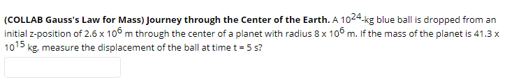 (COLLAB Gauss's Law for Mass) Journey through the Center of the Earth. A 1024.kg blue ball is dropped from an
initial z-position of 2.6 x 106 m through the center of a planet with radius 8 x 106 m. If the mass of the planet is 41.3 x
1015 kg, measure the displacement of the ball at time t = 5 s?
