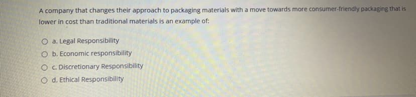 A company that changes their approach to packaging materials with a move towards more consumer-friendly packaging that is
lower in cost than traditional materials is an example of:
O a. Legal Responsibility
O b. Economic responsibility
O .Discretionary Responsibility
O d. Ethical Responsibility

